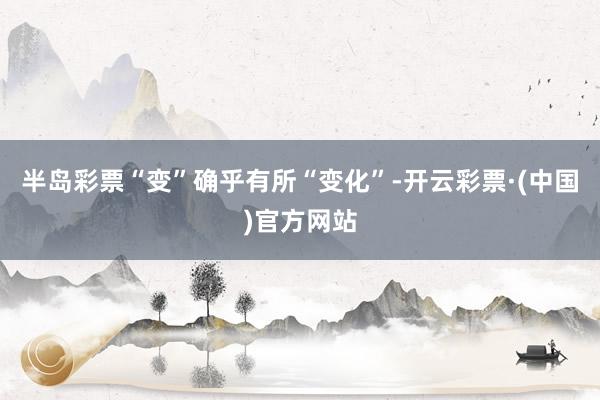 半岛彩票“变”确乎有所“变化”-开云彩票·(中国)官方网站