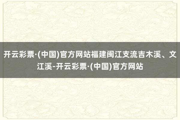 开云彩票·(中国)官方网站福建闽江支流吉木溪、文江溪-开云彩票·(中国)官方网站