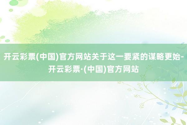 开云彩票(中国)官方网站关于这一要紧的谋略更始-开云彩票·(中国)官方网站