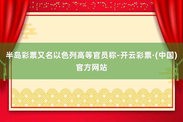 半岛彩票又名以色列高等官员称-开云彩票·(中国)官方网站
