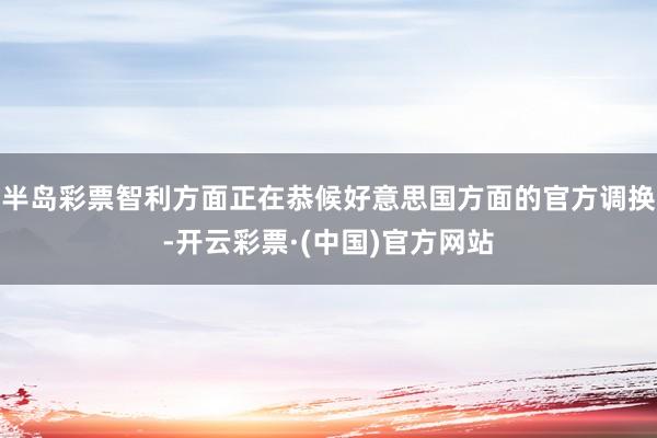 半岛彩票智利方面正在恭候好意思国方面的官方调换-开云彩票·(中国)官方网站