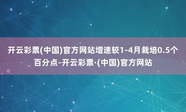 开云彩票(中国)官方网站增速较1-4月栽培0.5个百分点-开云彩票·(中国)官方网站