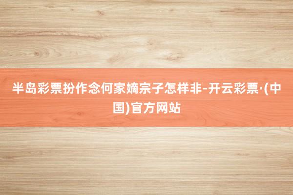 半岛彩票扮作念何家嫡宗子怎样非-开云彩票·(中国)官方网站