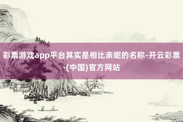 彩票游戏app平台其实是相比亲昵的名称-开云彩票·(中国)官方网站