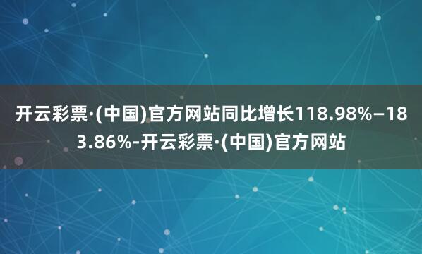 开云彩票·(中国)官方网站同比增长118.98%—183.86%-开云彩票·(中国)官方网站