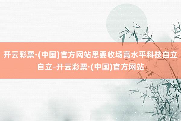 开云彩票·(中国)官方网站思要收场高水平科技自立自立-开云彩票·(中国)官方网站