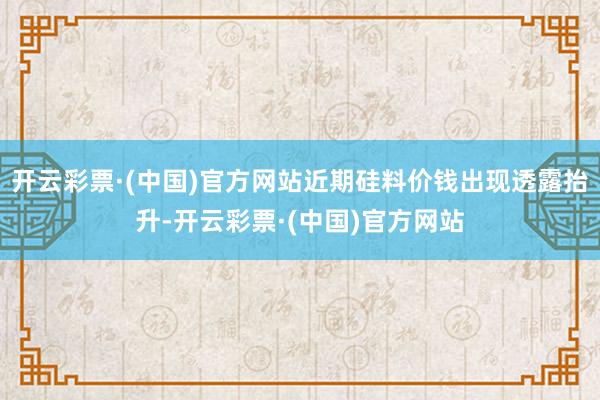 开云彩票·(中国)官方网站近期硅料价钱出现透露抬升-开云彩票·(中国)官方网站