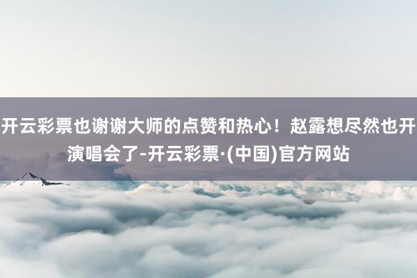 开云彩票也谢谢大师的点赞和热心！赵露想尽然也开演唱会了-开云彩票·(中国)官方网站