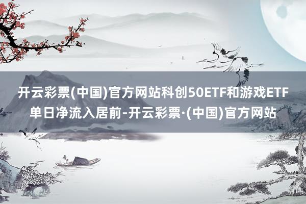 开云彩票(中国)官方网站科创50ETF和游戏ETF单日净流入居前-开云彩票·(中国)官方网站