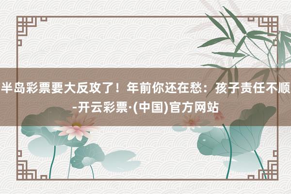 半岛彩票要大反攻了！年前你还在愁：孩子责任不顺-开云彩票·(中国)官方网站