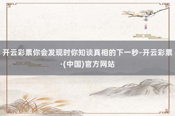 开云彩票你会发现时你知谈真相的下一秒-开云彩票·(中国)官方网站