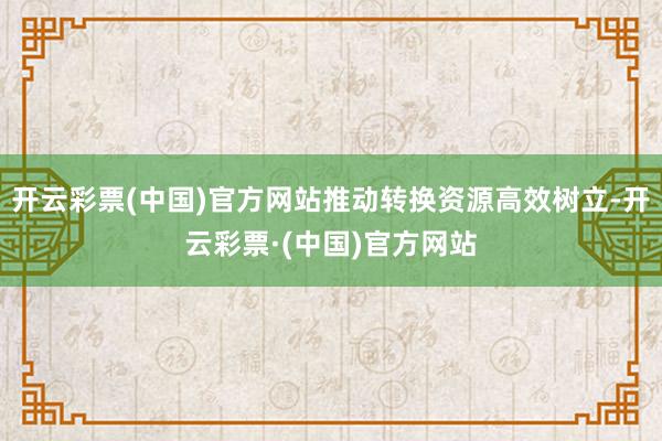 开云彩票(中国)官方网站推动转换资源高效树立-开云彩票·(中国)官方网站