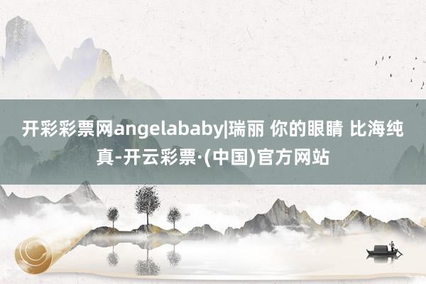 开彩彩票网angelababy|瑞丽 你的眼睛 比海纯真-开云彩票·(中国)官方网站