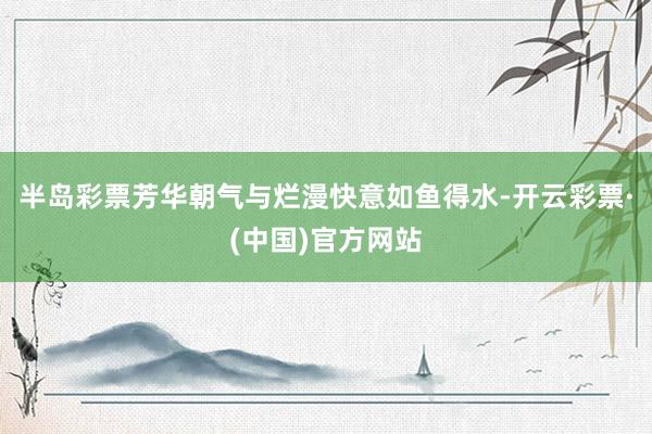 半岛彩票芳华朝气与烂漫快意如鱼得水-开云彩票·(中国)官方网站