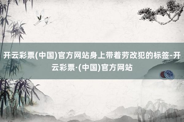 开云彩票(中国)官方网站身上带着劳改犯的标签-开云彩票·(中国)官方网站