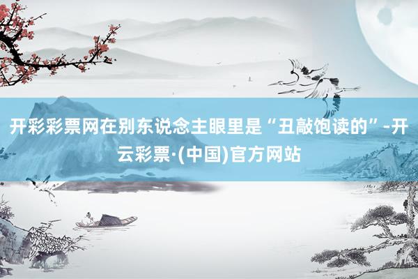 开彩彩票网在别东说念主眼里是“丑敲饱读的”-开云彩票·(中国)官方网站