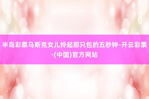 半岛彩票马斯克女儿拎起那只包的五秒钟-开云彩票·(中国)官方网站