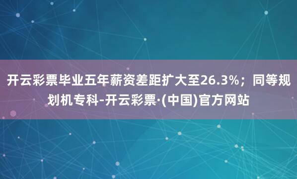 开云彩票毕业五年薪资差距扩大至26.3%；同等规划机专科-开云彩票·(中国)官方网站
