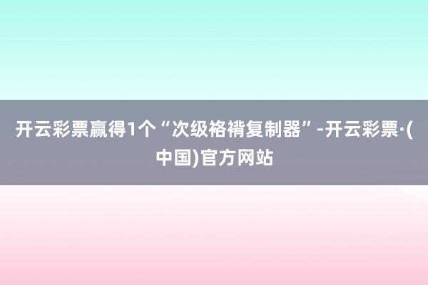 开云彩票赢得1个“次级袼褙复制器”-开云彩票·(中国)官方网站