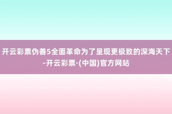 开云彩票伪善5全面革命为了呈现更极致的深海天下-开云彩票·(中国)官方网站