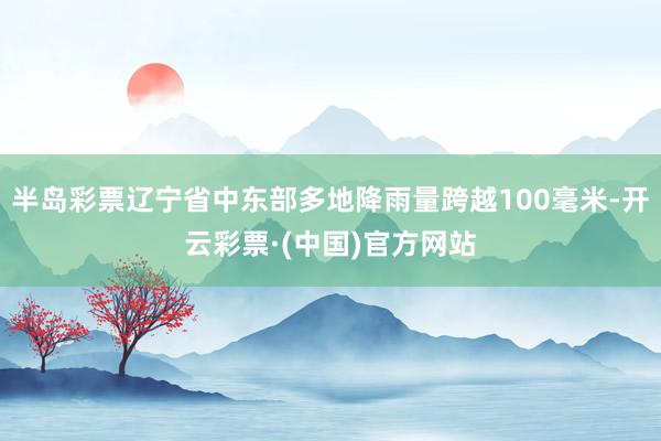 半岛彩票辽宁省中东部多地降雨量跨越100毫米-开云彩票·(中国)官方网站