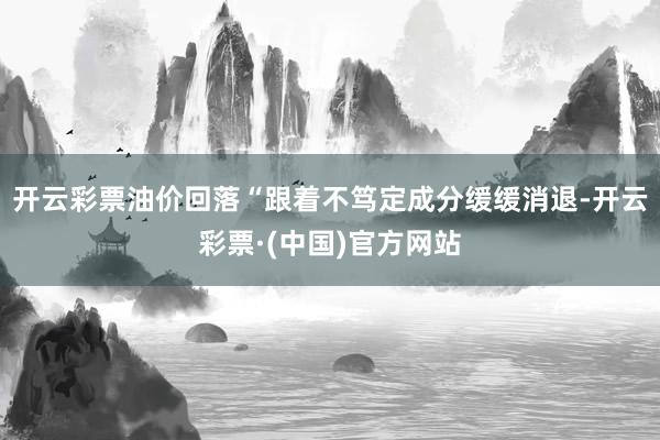 开云彩票油价回落“跟着不笃定成分缓缓消退-开云彩票·(中国)官方网站