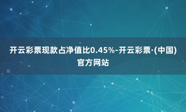 开云彩票现款占净值比0.45%-开云彩票·(中国)官方网站