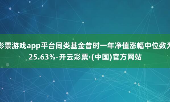 彩票游戏app平台同类基金昔时一年净值涨幅中位数为25.63%-开云彩票·(中国)官方网站