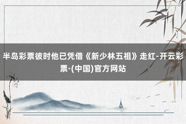 半岛彩票彼时他已凭借《新少林五祖》走红-开云彩票·(中国)官方网站
