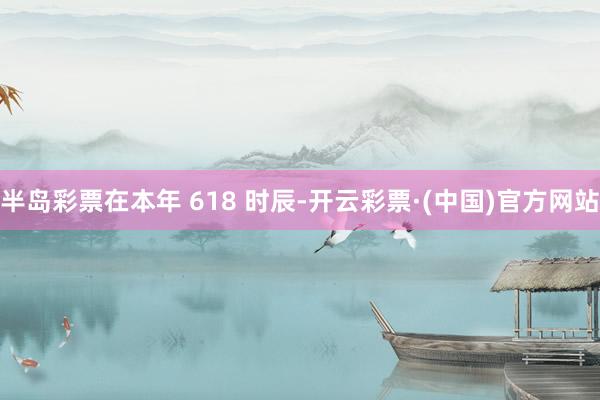 半岛彩票在本年 618 时辰-开云彩票·(中国)官方网站