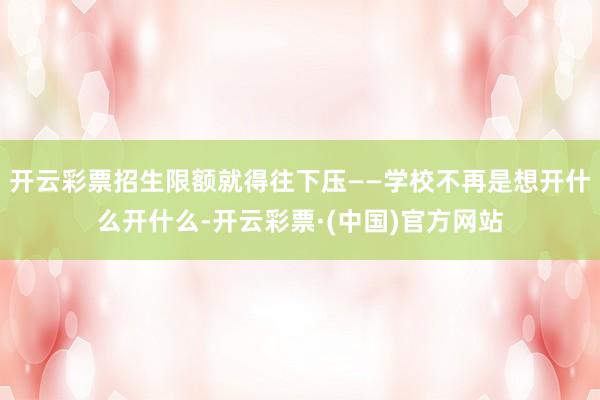开云彩票招生限额就得往下压——学校不再是想开什么开什么-开云彩票·(中国)官方网站