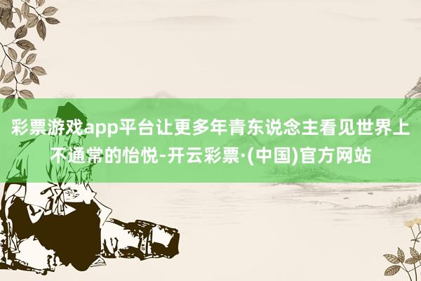 彩票游戏app平台让更多年青东说念主看见世界上不通常的怡悦-开云彩票·(中国)官方网站