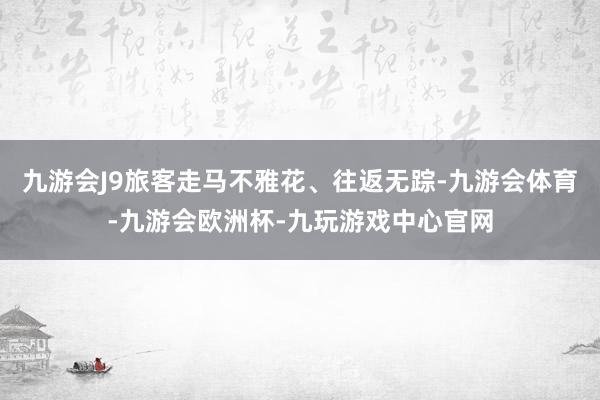 九游会J9旅客走马不雅花、往返无踪-九游会体育-九游会欧洲杯-九玩游戏中心官网