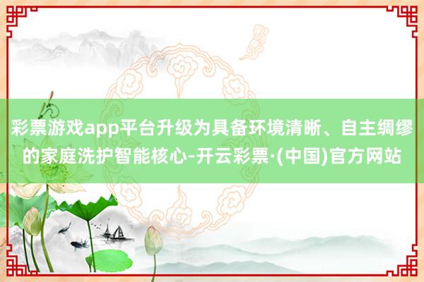 彩票游戏app平台升级为具备环境清晰、自主绸缪的家庭洗护智能核心-开云彩票·(中国)官方网站