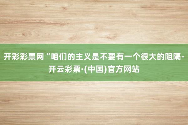 开彩彩票网“咱们的主义是不要有一个很大的阻隔-开云彩票·(中国)官方网站