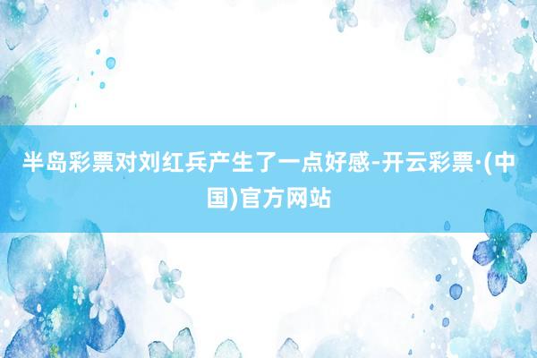 半岛彩票对刘红兵产生了一点好感-开云彩票·(中国)官方网站