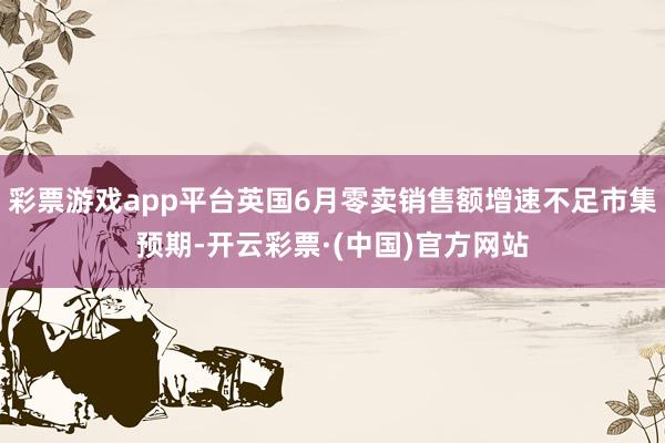 彩票游戏app平台英国6月零卖销售额增速不足市集预期-开云彩票·(中国)官方网站