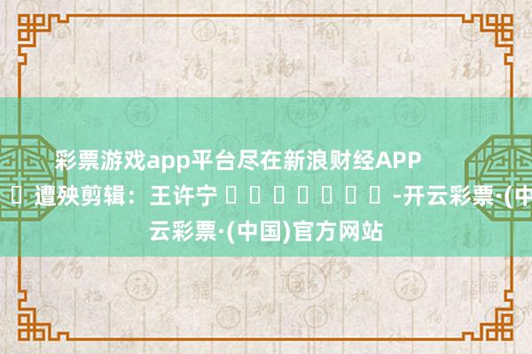 彩票游戏app平台尽在新浪财经APP            						遭殃剪辑：王许宁 							-开云彩票·(中国)官方网站