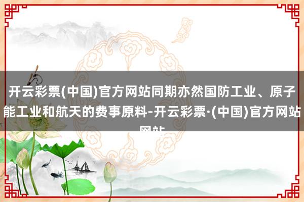 开云彩票(中国)官方网站同期亦然国防工业、原子能工业和航天的费事原料-开云彩票·(中国)官方网站
