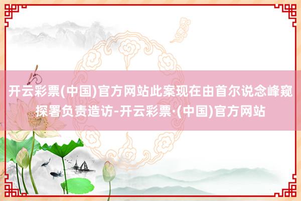 开云彩票(中国)官方网站此案现在由首尔说念峰窥探署负责造访-开云彩票·(中国)官方网站