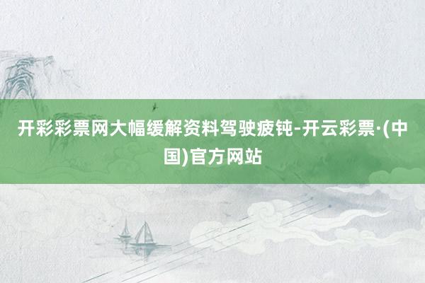 开彩彩票网大幅缓解资料驾驶疲钝-开云彩票·(中国)官方网站