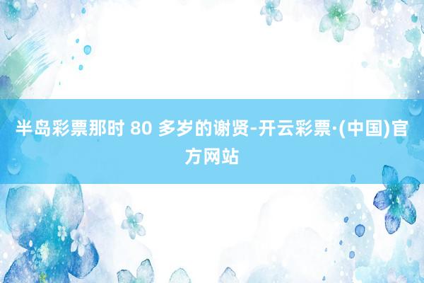 半岛彩票那时 80 多岁的谢贤-开云彩票·(中国)官方网站