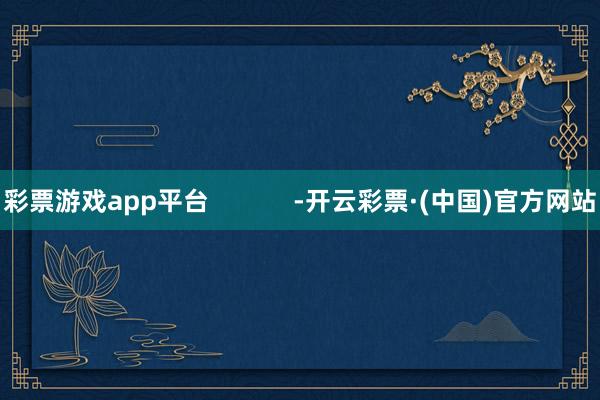 彩票游戏app平台            -开云彩票·(中国)官方网站