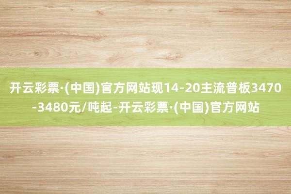 开云彩票·(中国)官方网站现14-20主流普板3470-3480元/吨起-开云彩票·(中国)官方网站