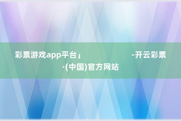 彩票游戏app平台」                      -开云彩票·(中国)官方网站