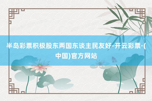 半岛彩票积极股东两国东谈主民友好-开云彩票·(中国)官方网站