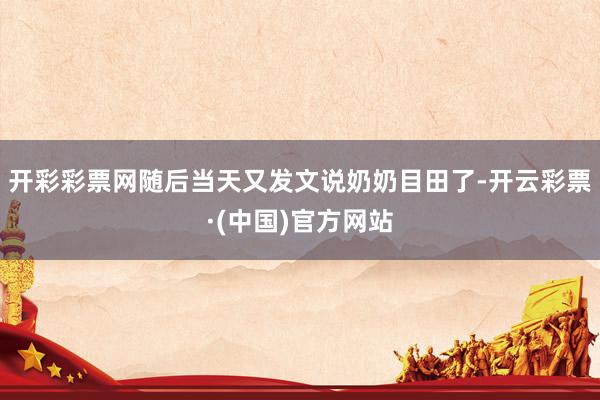 开彩彩票网随后当天又发文说奶奶目田了-开云彩票·(中国)官方网站