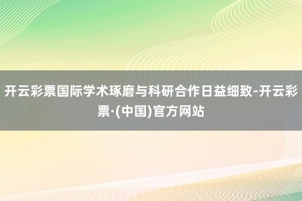 开云彩票国际学术琢磨与科研合作日益细致-开云彩票·(中国)官方网站