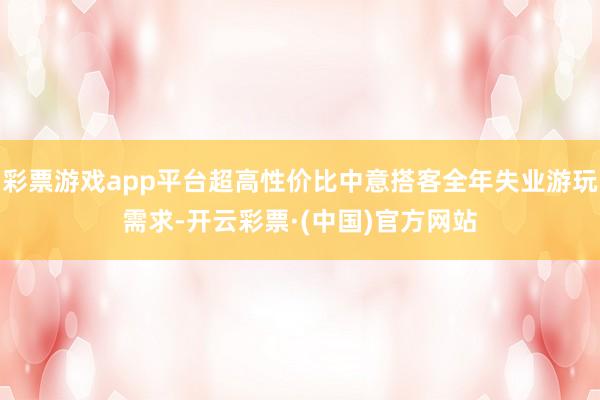 彩票游戏app平台超高性价比中意搭客全年失业游玩需求-开云彩票·(中国)官方网站