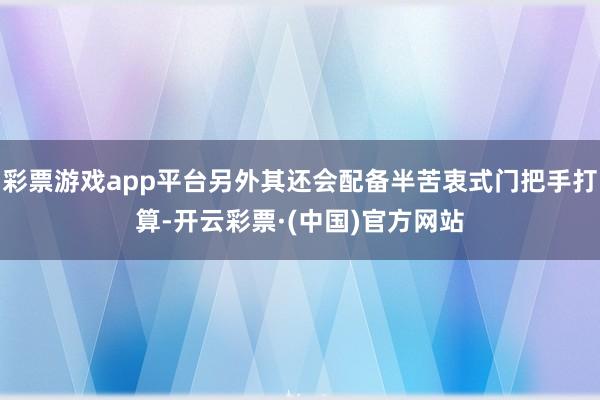 彩票游戏app平台另外其还会配备半苦衷式门把手打算-开云彩票·(中国)官方网站